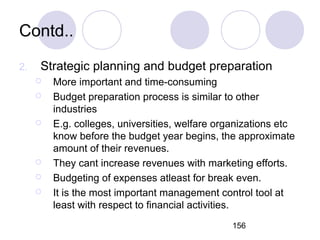 156
Contd..
2. Strategic planning and budget preparation
 More important and time-consuming
 Budget preparation process is similar to other
industries
 E.g. colleges, universities, welfare organizations etc
know before the budget year begins, the approximate
amount of their revenues.
 They cant increase revenues with marketing efforts.
 Budgeting of expenses atleast for break even.
 It is the most important management control tool at
least with respect to financial activities.
 