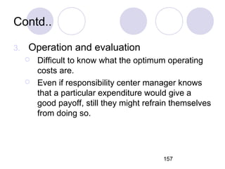 157
Contd..
3. Operation and evaluation
 Difficult to know what the optimum operating
costs are.
 Even if responsibility center manager knows
that a particular expenditure would give a
good payoff, still they might refrain themselves
from doing so.
 