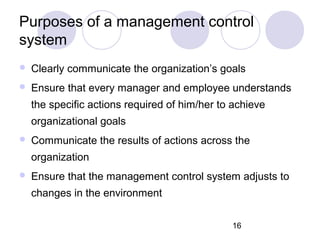16
Purposes of a management control
system
 Clearly communicate the organization’s goals
 Ensure that every manager and employee understands
the specific actions required of him/her to achieve
organizational goals
 Communicate the results of actions across the
organization
 Ensure that the management control system adjusts to
changes in the environment
 