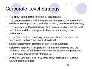 19
Corporate Level Strategy
 It is about being in the right mix of businesses.
 It is concerned more with the question of where to compete than
with how to compete in a particular industry (business unit strategy)
 In this issue are: the definition of businesses in which the firm will
participate and the deployment of resources among those
businesses.
 It results in decision involving businesses to add, to retain, to
emphasize, to deemphasize and to divest.
 Single industry firm-operates in one line of business
 Related diversified firm-operates in several industries and the
business units benefit from a common set of core competencies.
 It typically grows internally through R&D
 Unrelated business firm - operates in businesses that are not
related to one another
 