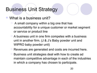 20
Business Unit Strategy
 What is a business unit?
 A small company within a big one that has
accountability for a unique customer or market segment
or service or product line
 A business unit in one firm competes with a business
unit in another firm. (J & J’s Baby powder unit and
WIPRO baby powder unit)
 Revenues are generated and costs are incurred here.
 Business unit strategies deal with how to create ad
maintain competitive advantage in each of the industries
in which a company has chosen to participate.
 