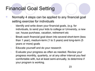 23
Financial Goal Setting
 Normally 4 steps can be applied to any financial goal
setting exercise for individuals
1. Identify and write down your financial goals, (e.g. for
individuals, to send your kids to college or University, a new
car, house purchase, vacation, retirement etc
2. Break each financial goal down into several short-term (less
than 1 year), medium-term (1 to 3 years) and long-term (5
years or more) goals
3. Educate yourself and do your research
4. Evaluate your progress as often as needed. Review your
progress monthly, quarterly, or at any other interval you feel
comfortable with, but at least semi-annually, to determine if
your program is working.
 