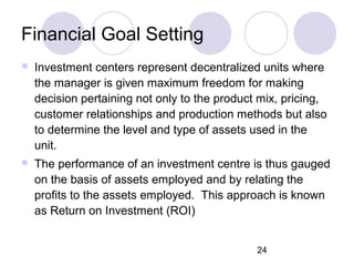24
Financial Goal Setting
 Investment centers represent decentralized units where
the manager is given maximum freedom for making
decision pertaining not only to the product mix, pricing,
customer relationships and production methods but also
to determine the level and type of assets used in the
unit.
 The performance of an investment centre is thus gauged
on the basis of assets employed and by relating the
profits to the assets employed. This approach is known
as Return on Investment (ROI)
 
