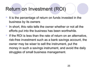 25
Return on Investment (ROI)
 It is the percentage of return on funds invested in the
business by its owners
 In short, this ratio tells the owner whether or not all the
efforts put into the business has been worthwhile.
 If the ROI is less than the rate of return on an alternative,
risk-free investment such as a bank savings account, the
owner may be wiser to sell the instrument, put the
money in such a savings instrument, and avoid the daily
struggles of small business management.
 