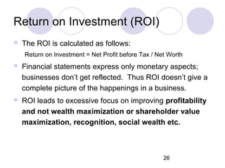 26
Return on Investment (ROI)
 The ROI is calculated as follows:
Return on Investment = Net Profit before Tax / Net Worth
 Financial statements express only monetary aspects;
businesses don’t get reflected. Thus ROI doesn’t give a
complete picture of the happenings in a business.
 ROI leads to excessive focus on improving profitability
and not wealth maximization or shareholder value
maximization, recognition, social wealth etc.
 