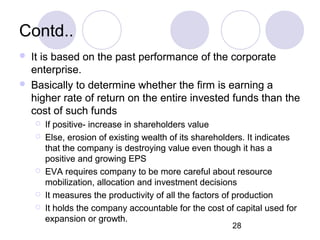 28
Contd..
 It is based on the past performance of the corporate
enterprise.
 Basically to determine whether the firm is earning a
higher rate of return on the entire invested funds than the
cost of such funds
 If positive- increase in shareholders value
 Else, erosion of existing wealth of its shareholders. It indicates
that the company is destroying value even though it has a
positive and growing EPS
 EVA requires company to be more careful about resource
mobilization, allocation and investment decisions
 It measures the productivity of all the factors of production
 It holds the company accountable for the cost of capital used for
expansion or growth.
 It is based on the past performance of the corporate
enterprise.
 Basically to determine whether the firm is earning a
higher rate of return on the entire invested funds than the
cost of such funds
 If positive- increase in shareholders value
 Else, erosion of existing wealth of its shareholders. It indicates
that the company is destroying value even though it has a
positive and growing EPS
 EVA requires company to be more careful about resource
mobilization, allocation and investment decisions
 It measures the productivity of all the factors of production
 It holds the company accountable for the cost of capital used for
expansion or growth.
 