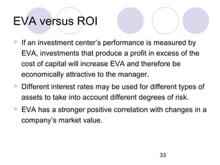 33
EVA versus ROI
 If an investment center’s performance is measured by
EVA, investments that produce a profit in excess of the
cost of capital will increase EVA and therefore be
economically attractive to the manager.
 Different interest rates may be used for different types of
assets to take into account different degrees of risk.
 EVA has a stronger positive correlation with changes in a
company’s market value.
 