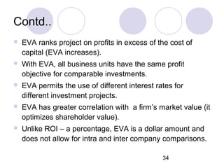 34
Contd..
 EVA ranks project on profits in excess of the cost of
capital (EVA increases).
 With EVA, all business units have the same profit
objective for comparable investments.
 EVA permits the use of different interest rates for
different investment projects.
 EVA has greater correlation with a firm’s market value (it
optimizes shareholder value).
 Unlike ROI – a percentage, EVA is a dollar amount and
does not allow for intra and inter company comparisons.
 