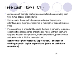 35
Free cash Flow (FCF)
 A measure of financial performance calculated as operating cash
flow minus capital expenditures.
 It represents the cash that a company is able to generate
after laying out the money required to maintain or expand its asset
base
 Free cash flow is important because it allows a company to pursue
opportunities that enhance shareholder value. Without cash, it's
tough to develop new products, make acquisitions, pay dividends
and reduce debt. FCF is calculated as:
Net income + (Amortization / Depreciation) - changes in
working capital - capital expenditure (same as cash from
operations)
 