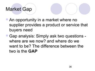 36
Market Gap
An opportunity in a market where no
supplier provides a product or service that
buyers need
Gap analysis: Simply ask two questions -
where are we now? and where do we
want to be? The difference between the
two is the GAP
 
