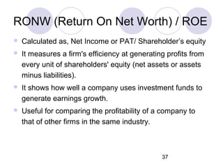 37
RONW (Return On Net Worth) / ROE
 Calculated as, Net Income or PAT/ Shareholder’s equity
 It measures a firm's efficiency at generating profits from
every unit of shareholders' equity (net assets or assets
minus liabilities).
 It shows how well a company uses investment funds to
generate earnings growth.
 Useful for comparing the profitability of a company to
that of other firms in the same industry.
 