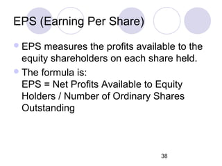 38
EPS (Earning Per Share)
EPS measures the profits available to the
equity shareholders on each share held.
The formula is:
EPS = Net Profits Available to Equity
Holders / Number of Ordinary Shares
Outstanding
 