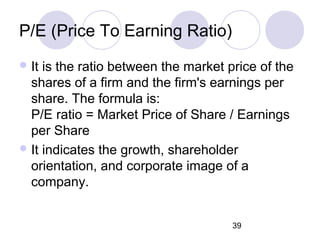 39
P/E (Price To Earning Ratio)
It is the ratio between the market price of the
shares of a firm and the firm's earnings per
share. The formula is:
P/E ratio = Market Price of Share / Earnings
per Share
It indicates the growth, shareholder
orientation, and corporate image of a
company.
 