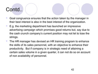 42
Contd..
 Goal congruence ensures that the action taken by the manager in
their best interest is also in the best interest of the organization.
 E.g. the marketing department has launched an impressive
advertising campaign which promises good returns but, say due to
the cash crunch company’s current position may not let to lose the
strings.
 The HR manager has devised an HR training program to enhance
the skills of its sales personnel, with an objective to enhance their
productivity. But if company is in strategic need of attaining a
certain sales volume in a given quarter, it can not do so on account
of non availability of personnel.
 