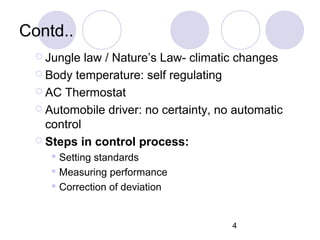 4
Contd..
 Jungle law / Nature’s Law- climatic changes
 Body temperature: self regulating
 AC Thermostat
 Automobile driver: no certainty, no automatic
control
 Steps in control process:
 Setting standards
 Measuring performance
 Correction of deviation
 