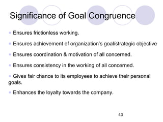 43
Significance of Goal Congruence
● Ensures frictionless working.
● Ensures achievement of organization’s goal/strategic objective
● Ensures coordination & motivation of all concerned.
● Ensures consistency in the working of all concerned.
● Gives fair chance to its employees to achieve their personal
goals.
● Enhances the loyalty towards the company.
 