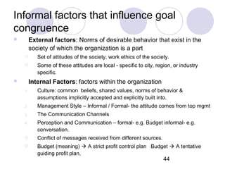 44
Informal factors that influence goal
congruence
 External factors: Norms of desirable behavior that exist in the
society of which the organization is a part
 Set of attitudes of the society, work ethics of the society.
 Some of these attitudes are local - specific to city, region, or industry
specific.
 Internal Factors: factors within the organization
1. Culture: common beliefs, shared values, norms of behavior &
assumptions implicitly accepted and explicitly built into.
2. Management Style – Informal / Formal- the attitude comes from top mgmt
3. The Communication Channels
4. Perception and Communication – formal- e.g. Budget informal- e.g.
conversation.
 Conflict of messages received from different sources.
 Budget (meaning)  A strict profit control plan Budget  A tentative
guiding profit plan,
 
