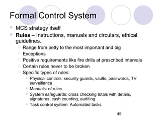 45
Formal Control System
 MCS strategy itself
 Rules – Instructions, manuals and circulars, ethical
guidelines.
 Range from petty to the most important and big
 Exceptions
 Positive requirements like fire drills at prescribed intervals
 Certain rules never to be broken
 Specific types of rules:
 Physical controls: security guards, vaults, passwords, TV
surveillance
 Manuals: of rules
 System safeguards: cross checking totals with details,
signatures, cash counting, auditing
 Task control system: Automated tasks
 