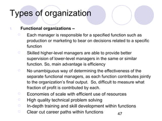 47
Types of organization
1. Functional organizations –
 Each manager is responsible for a specified function such as
production or marketing to bear on decisions related to a specific
function
 Skilled higher-level managers are able to provide better
supervision of lower-level managers in the same or similar
function. So, main advantage is efficiency
 No unambiguous way of determining the effectiveness of the
separate functional managers, as each function contributes jointly
to the organization’s final output. So, difficult to measure what
fraction of profit is contributed by each.
 Economies of scale with efficient use of resources
 High quality technical problem solving
 In-depth training and skill development within functions
 Clear cut career paths within functions
 