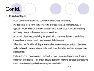 48
Contd..
 Disadvantages:
 Poor communication and coordination across functions,
 Inadequate for a firm with diversified products and markets. So, it
typically work well for smaller and less complex organizations dealing
with only one or a few products or services.
 A loss of clear responsibility for product or service delivery, and slow
innovation in response to environmental changes
 Members of functional departments become overspecialized, develop
self-centered, narrow viewpoints, and lose the total system perspective
sometimes.
 Failure to communicate and extend support across department lines is
common situations. This often slows decision making because problems
must be referred up the hierarchy for resolution
 