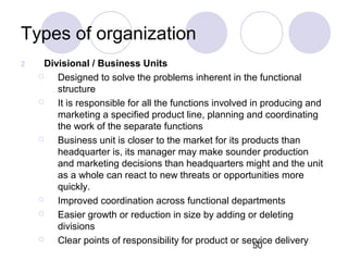 50
Types of organization
2 Divisional / Business Units
 Designed to solve the problems inherent in the functional
structure
 It is responsible for all the functions involved in producing and
marketing a specified product line, planning and coordinating
the work of the separate functions
 Business unit is closer to the market for its products than
headquarter is, its manager may make sounder production
and marketing decisions than headquarters might and the unit
as a whole can react to new threats or opportunities more
quickly.
 Improved coordination across functional departments
 Easier growth or reduction in size by adding or deleting
divisions
 Clear points of responsibility for product or service delivery
 