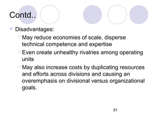 51
Contd..
 Disadvantages:
 May reduce economies of scale, disperse
technical competence and expertise
 Even create unhealthy rivalries among operating
units
 May also increase costs by duplicating resources
and efforts across divisions and causing an
overemphasis on divisional versus organizational
goals.
 