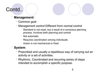 5
Contd..
 Management:
 Common goal
 Management control Different from normal control
• Standard is not reset, but a result of a conscious planning
process. Involves both planning and control
• Not automatic
• Requires coordination among individuals
• Action is not mechanical or fixed
 System:
 Prescribed and usually a repetitious way of carrying out an
activity or a set of activities.
 Rhythmic, Coordinated and recurring series of steps
intended to accomplish a specific purpose.
 