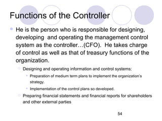 54
Functions of the Controller
 He is the person who is responsible for designing,
developing and operating the management control
system as the controller…(CFO). He takes charge
of control as well as that of treasury functions of the
organization.
 Designing and operating information and control systems:
 Preparation of medium term plans to implement the organization’s
strategy.
 Implementation of the control plans so developed.
 Preparing financial statements and financial reports for shareholders
and other external parties
 