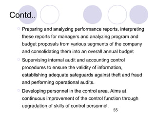 55
Contd..
 Preparing and analyzing performance reports, interpreting
these reports for managers and analyzing program and
budget proposals from various segments of the company
and consolidating them into an overall annual budget
 Supervising internal audit and accounting control
procedures to ensure the validity of information,
establishing adequate safeguards against theft and fraud
and performing operational audits.
 Developing personnel in the control area. Aims at
continuous improvement of the control function through
upgradation of skills of control personnel.
 