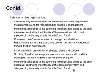 56
Contd..
 Relation to Line organization:
 Controller may be responsible for developing and analyzing control
measurements and for recommending actions to management.
 Monitoring adherence to the spending limitations laid down by the chief
executive, controlling the integrity of the accounting system and
safeguarding company assets from theft and fraud.
 Controller doesn’t make or enforce management decisions.
Responsibility for actually exercising control runs from the CEO down
through the line organization.
 Important role in preparation of strategic plans and budgets
 Scrutiny of performance reports to ensure accuracy and to call line
managers’ attention to items deserving further inquiry.
 Monitoring adherence to the spending limitations laid down by the chief
executive, controlling the integrity of the accounting system and
safeguarding company assets from theft and fraud.
 