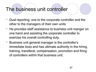 57
The business unit controller
 Dual reporting: one to the corporate controller and the
other to the managers of their own units
 He provides staff assistance to business unit manger on
one hand and assisting the corporate controller to
exercise his overall controlling duty.
 Business unit general manager is the controller’s
immediate boss and has ultimate authority in the hiring,
training, transferal, compensation, promotion and firing
of controllers within that business unit.
 