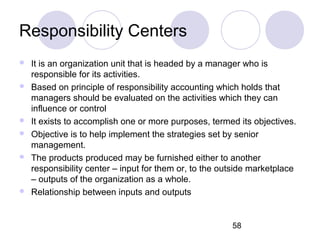 58
Responsibility Centers
 It is an organization unit that is headed by a manager who is
responsible for its activities.
 Based on principle of responsibility accounting which holds that
managers should be evaluated on the activities which they can
influence or control
 It exists to accomplish one or more purposes, termed its objectives.
 Objective is to help implement the strategies set by senior
management.
 The products produced may be furnished either to another
responsibility center – input for them or, to the outside marketplace
– outputs of the organization as a whole.
 Relationship between inputs and outputs
 