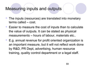 59
Measuring inputs and outputs
 The inputs (resources) are translated into monetary
terms called – cost.
 Easier to measure the cost of inputs than to calculate
the value of outputs. It can be stated as physical
measurements – hours of labour, materials etc..
 E.g. annual revenue for profit oriented organization is
an important measure, but it will not reflect work done
by R&D, PR Dept, advertising, human resource
training, quality control department or a legal staff.
 