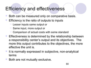 60
Efficiency and effectiveness
 Both can be measured only on comparative basis.
 Efficiency is the ratio of outputs to inputs
 Lesser inputs same output or
 Same input, more output or
 Comparison of actual costs with some standard
 Effectiveness is determined by the relationship between
a responsibility center’s output and its objectives. The
more this output contributes to the objectives, the more
effective the unit is.
 It is normally expressed in subjective, non-analytical
terms
 Both are not mutually exclusive.
 
