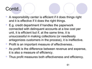 61
Contd..
 A responsibility center is efficient if it does things right
and it is effective if it does the right things.
 E.g. credit department if handles the paperwork
connected with delinquent accounts at a low cost per
unit, it is efficient but if, at the same time, it is
unsuccessful in making collections (or needlessly
antagonizes customers in the process), it is ineffective.
 Profit is an important measure of effectiveness..
 As profit is the difference between revenue and expense,
it is also a measure of efficiency.
 Thus profit measures both effectiveness and efficiency.
 