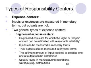 63
Types of Responsibility Centers
2. Expense centers:
 Inputs or expenses are measured in monetary
terms, but outputs are not.
 Two general types of expense centers:
i. Engineered expense centers:
 Engineered costs are for which the ‘right’ or ‘proper’
amount can be estimated with reasonable reliability’
 Inputs can be measured in monetary terms
 Their outputs can be measured in physical terms
 The optimum amount of input required to produce one
unit of output can be determined
 Usually found in manufacturing operations,
warehousing, distributions
 