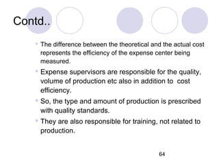 64
Contd..
 The difference between the theoretical and the actual cost
represents the efficiency of the expense center being
measured.
 Expense supervisors are responsible for the quality,
volume of production etc also in addition to cost
efficiency.
 So, the type and amount of production is prescribed
with quality standards.
 They are also responsible for training, not related to
production.
 