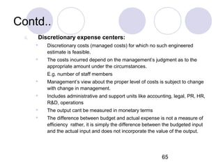65
Contd..
ii. Discretionary expense centers:
 Discretionary costs (managed costs) for which no such engineered
estimate is feasible.
 The costs incurred depend on the management’s judgment as to the
appropriate amount under the circumstances.
E.g. number of staff members
 Management’s view about the proper level of costs is subject to change
with change in management.
 Includes administrative and support units like accounting, legal, PR, HR,
R&D, operations
 The output cant be measured in monetary terms
 The difference between budget and actual expense is not a measure of
efficiency rather, it is simply the difference between the budgeted input
and the actual input and does not incorporate the value of the output.
 