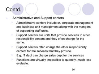 66
Contd..
a. Administrative and Support centers
 Administrative centers include sr. corporate management
and business unit management along with the mangers
of supporting staff units.
 Support centers are units that provide services to other
responsibility centers and they often charge for the
same.
 Support centers often charge the other responsibility
centers for the services that they provide.
 E.g. IT dept can charge sales dept for the services
 Functions are virtually impossible to quantify, much less
evaluate.
 