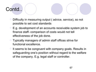 67
Contd..
 Difficulty in measuring output ( advice, service), so not
possible to set cost standards
 E.g. development of an accounts receivable system job to
finance staff- comparison of costs would not tell
effectiveness of the job done.
 Typically managers of admin staff offices strive for
functional excellence.
 It seems to be congruent with company goals. Results in
safeguarding one’s position without regard to the welfare
of the company. E.g. legal staff or controller.
 