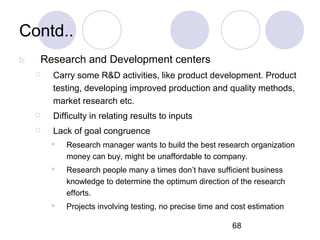 68
Contd..
b. Research and Development centers
 Carry some R&D activities, like product development. Product
testing, developing improved production and quality methods,
market research etc.
 Difficulty in relating results to inputs
 Lack of goal congruence
 Research manager wants to build the best research organization
money can buy, might be unaffordable to company.
 Research people many a times don’t have sufficient business
knowledge to determine the optimum direction of the research
efforts.
 Projects involving testing, no precise time and cost estimation
 