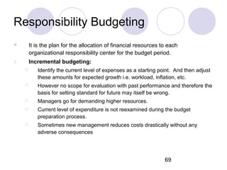 69
Responsibility Budgeting
 It is the plan for the allocation of financial resources to each
organizational responsibility center for the budget period.
1. Incremental budgeting:
 Identify the current level of expenses as a starting point. And then adjust
these amounts for expected growth i.e. workload, inflation, etc.
 However no scope for evaluation with past performance and therefore the
basis for setting standard for future may itself be wrong.
 Managers go for demanding higher resources.
 Current level of expenditure is not reexamined during the budget
preparation process.
 Sometimes new management reduces costs drastically without any
adverse consequences
 