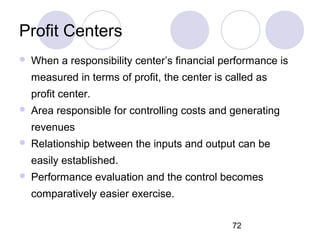72
Profit Centers
 When a responsibility center’s financial performance is
measured in terms of profit, the center is called as
profit center.
 Area responsible for controlling costs and generating
revenues
 Relationship between the inputs and output can be
easily established.
 Performance evaluation and the control becomes
comparatively easier exercise.
 