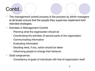 7
Contd..
 The management control process is the process by which managers
at all levels ensure that the people they supervise implement their
intended strategies.
 Activities in Management Control
 Planning what the organization should do
 Coordinating the activities of several parts of the organization
 Communicating information
 Evaluating information
 Deciding what, if any, action should be taken
 Influencing people to change their behavior
 Goal congruence:
 Consistency of goals of individuals with that of organization itself.
 