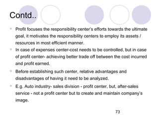 73
Contd..
 Profit focuses the responsibility center’s efforts towards the ultimate
goal, it motivates the responsibility centers to employ its assets /
resources in most efficient manner.
 In case of expenses center-cost needs to be controlled, but in case
of profit center- achieving better trade off between the cost incurred
and profit earned.
 Before establishing such center, relative advantages and
disadvantages of having it need to be analyzed.
 E.g. Auto industry- sales division - profit center, but, after-sales
service - not a profit center but to create and maintain company’s
image.
 