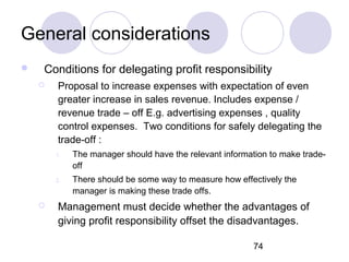 74
General considerations
 Conditions for delegating profit responsibility
 Proposal to increase expenses with expectation of even
greater increase in sales revenue. Includes expense /
revenue trade – off E.g. advertising expenses , quality
control expenses. Two conditions for safely delegating the
trade-off :
1. The manager should have the relevant information to make trade-
off
2. There should be some way to measure how effectively the
manager is making these trade offs.
 Management must decide whether the advantages of
giving profit responsibility offset the disadvantages.
 