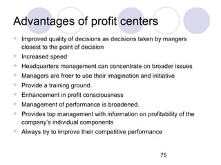 75
Advantages of profit centers
 Improved quality of decisions as decisions taken by mangers
closest to the point of decision
 Increased speed
 Headquarters management can concentrate on broader issues
 Managers are freer to use their imagination and initiative
 Provide a training ground.
 Enhancement in profit consciousness
 Management of performance is broadened.
 Provides top management with information on profitability of the
company’s individual components
 Always try to improve their competitive performance
 