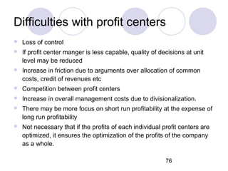 76
Difficulties with profit centers
 Loss of control
 If profit center manger is less capable, quality of decisions at unit
level may be reduced
 Increase in friction due to arguments over allocation of common
costs, credit of revenues etc
 Competition between profit centers
 Increase in overall management costs due to divisionalization.
 There may be more focus on short run profitability at the expense of
long run profitability
 Not necessary that if the profits of each individual profit centers are
optimized, it ensures the optimization of the profits of the company
as a whole.
 