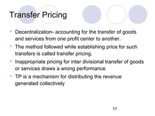 77
Transfer Pricing
 Decentralization- accounting for the transfer of goods
and services from one profit center to another.
 The method followed while establishing price for such
transfers is called transfer pricing.
 Inappropriate pricing for inter divisional transfer of goods
or services draws a wrong performance
 TP is a mechanism for distributing the revenue
generated collectively
 