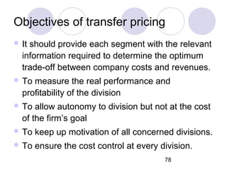 78
Objectives of transfer pricing
 It should provide each segment with the relevant
information required to determine the optimum
trade-off between company costs and revenues.
 To measure the real performance and
profitability of the division
 To allow autonomy to division but not at the cost
of the firm’s goal
 To keep up motivation of all concerned divisions.
 To ensure the cost control at every division.
 